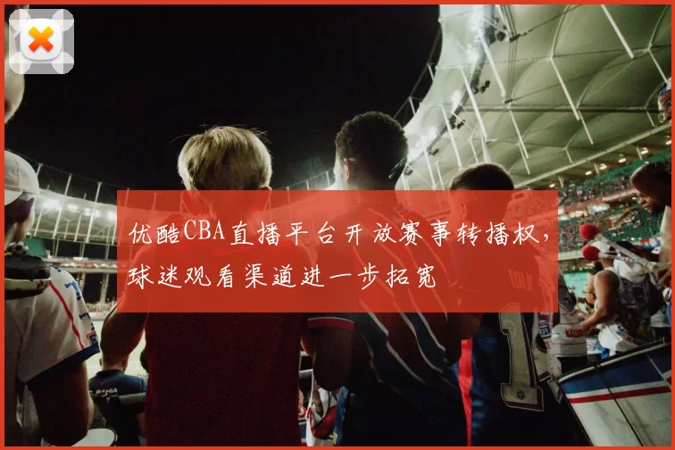 优酷CBA直播平台开放赛事转播权，球迷观看渠道进一步拓宽