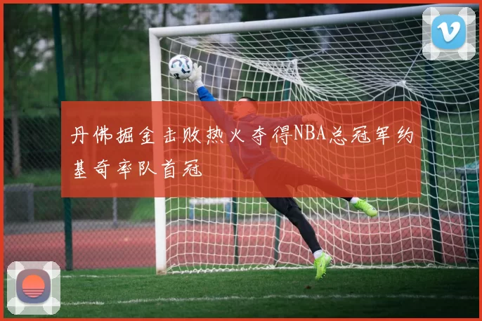 丹佛掘金击败热火夺得NBA总冠军约基奇率队首冠