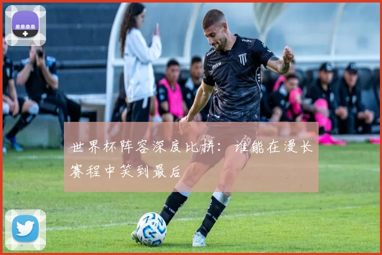 世界杯阵容深度比拼：谁能在漫长赛程中笑到最后