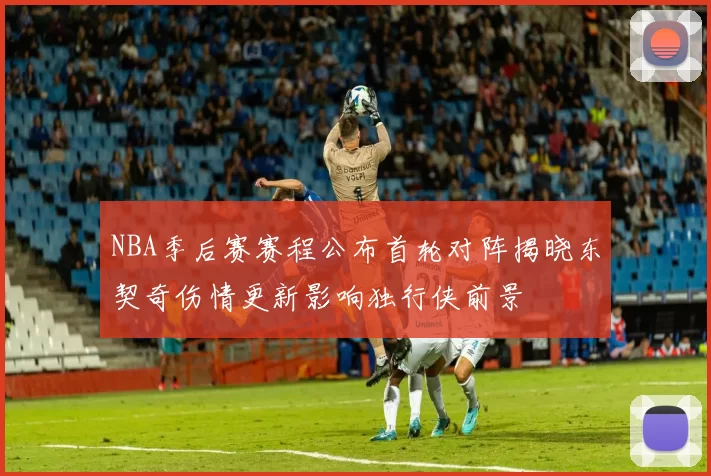 NBA季后赛赛程公布首轮对阵揭晓东契奇伤情更新影响独行侠前景