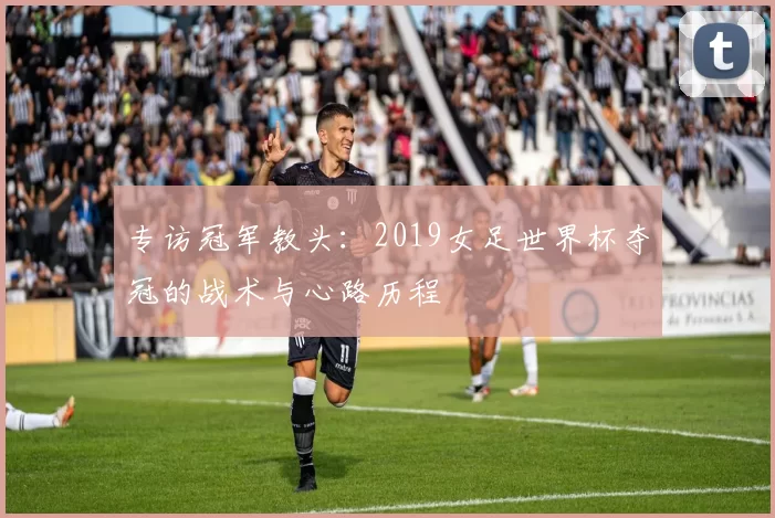专访冠军教头:2019女足世界杯夺冠的战术与心路历程