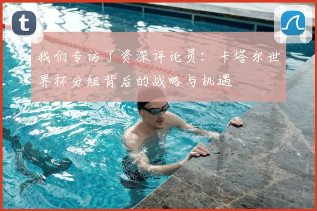 我们专访了资深评论员：卡塔尔世界杯分组背后的战略与机遇