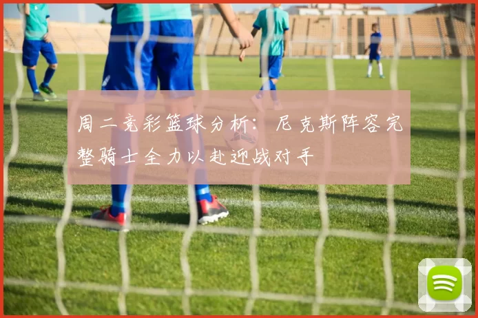 周二竞彩篮球分析：尼克斯阵容完整骑士全力以赴迎战对手