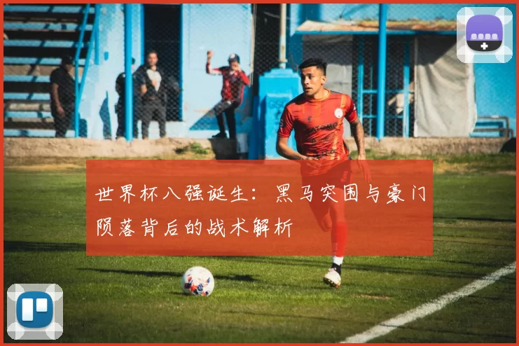 世界杯八强诞生：黑马突围与豪门陨落背后的战术解析
