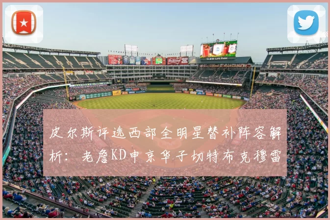 皮尔斯评选西部全明星替补阵容解析：老詹KD申京华子切特布克穆雷的实力对比