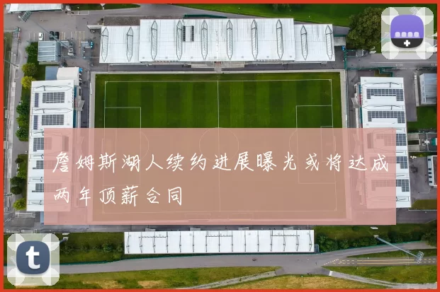 詹姆斯湖人续约进展曝光或将达成两年顶薪合同