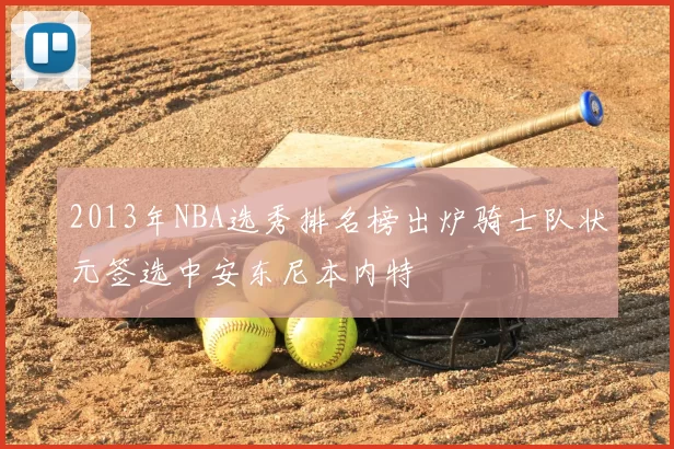2013年NBA选秀排名榜出炉骑士队状元签选中安东尼本内特