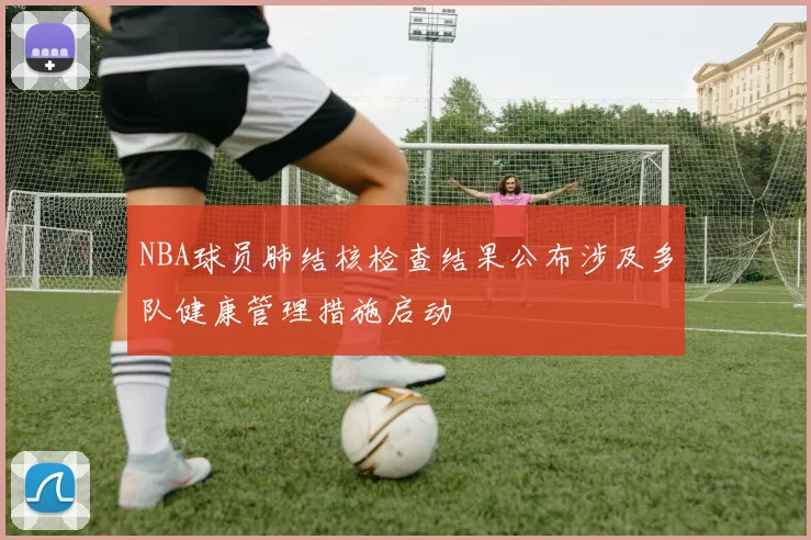 NBA球员肺结核检查结果公布涉及多队健康管理措施启动