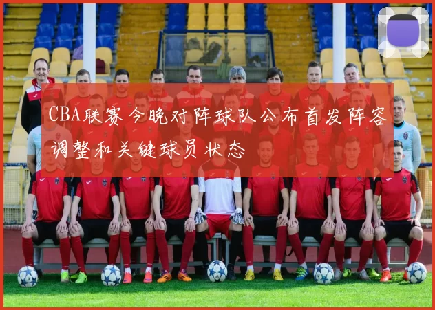 CBA联赛今晚对阵球队公布首发阵容调整和关键球员状态