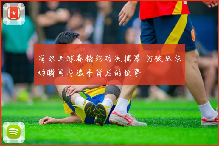 高尔夫球赛精彩对决揭幕 打破记录的瞬间与选手背后的故事