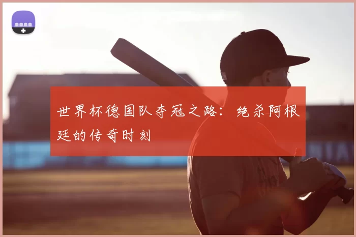 世界杯德国队夺冠之路:绝杀阿根廷的传奇时刻