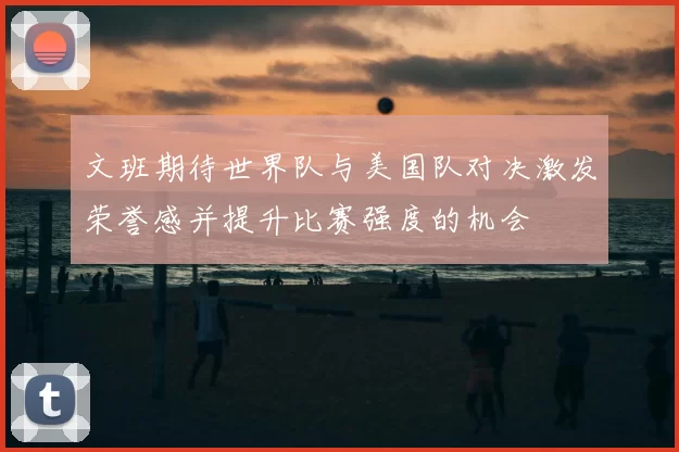 文班期待世界队与美国队对决激发荣誉感并提升比赛强度的机会