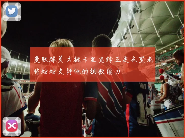 曼联球员力挺卡里克转正更衣室老将纷纷支持他的执教能力