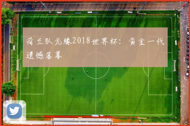 荷兰队无缘2018世界杯:黄金一代遗憾落幕