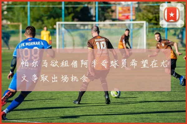 帕尔马欲租借阿季奇球员希望在尤文争取出场机会