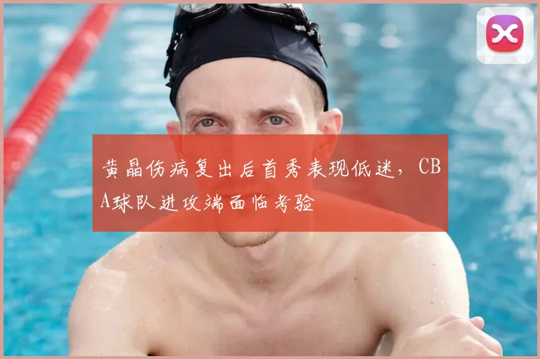 黄晶伤病复出后首秀表现低迷，CBA球队进攻端面临考验