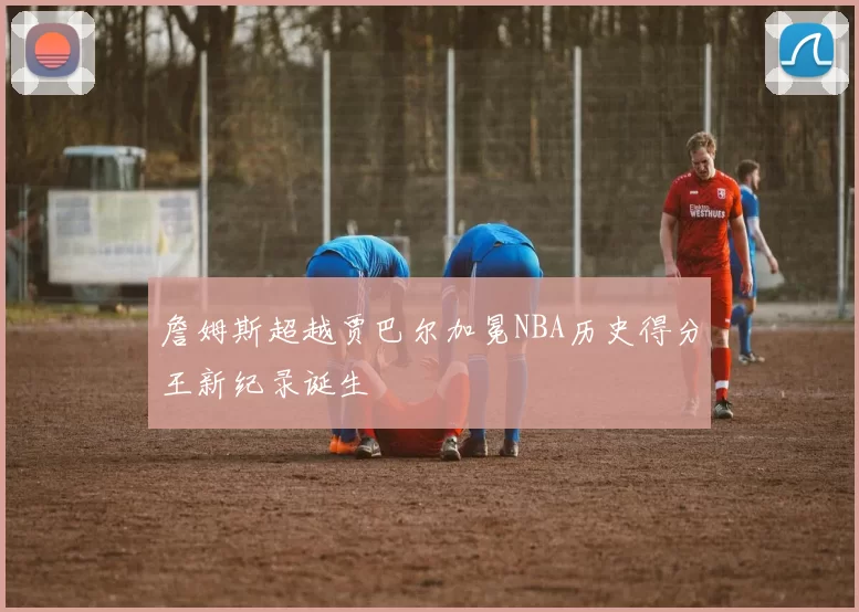 詹姆斯超越贾巴尔加冕NBA历史得分王新纪录诞生