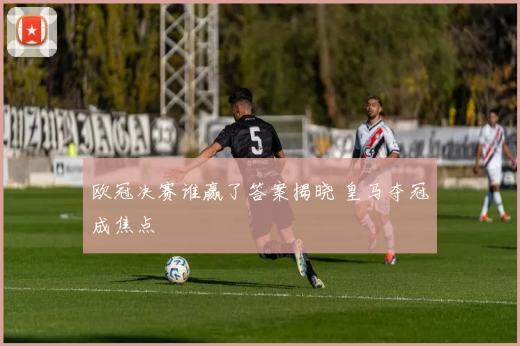 欧冠决赛谁赢了答案揭晓 皇马夺冠成焦点