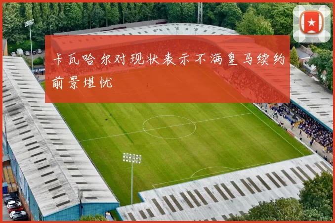 卡瓦哈尔对现状表示不满皇马续约前景堪忧