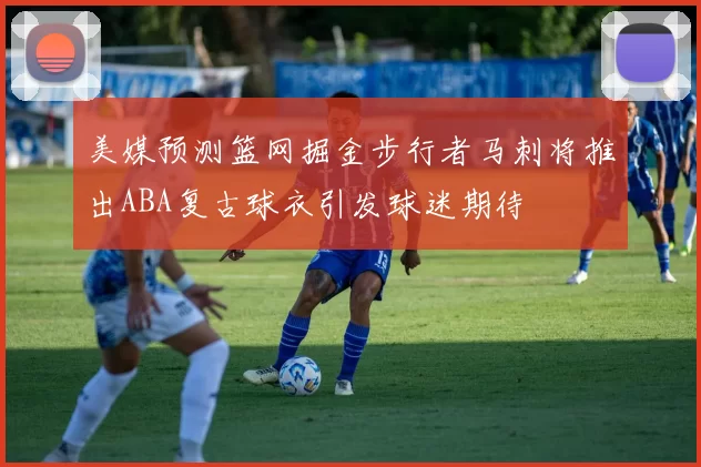 美媒预测篮网掘金步行者马刺将推出ABA复古球衣引发球迷期待