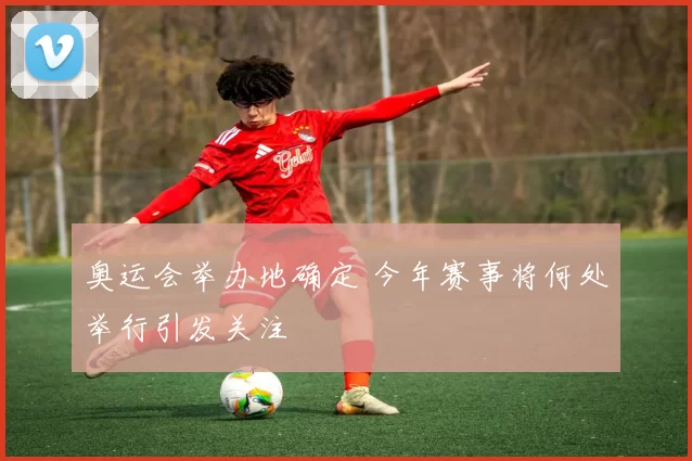奥运会举办地确定 今年赛事将何处举行引发关注
