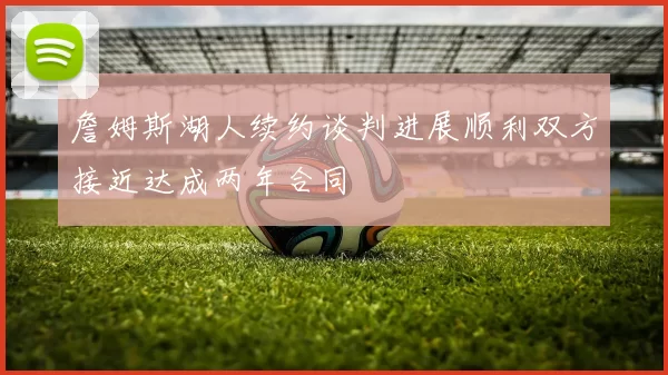 詹姆斯湖人续约谈判进展顺利双方接近达成两年合同
