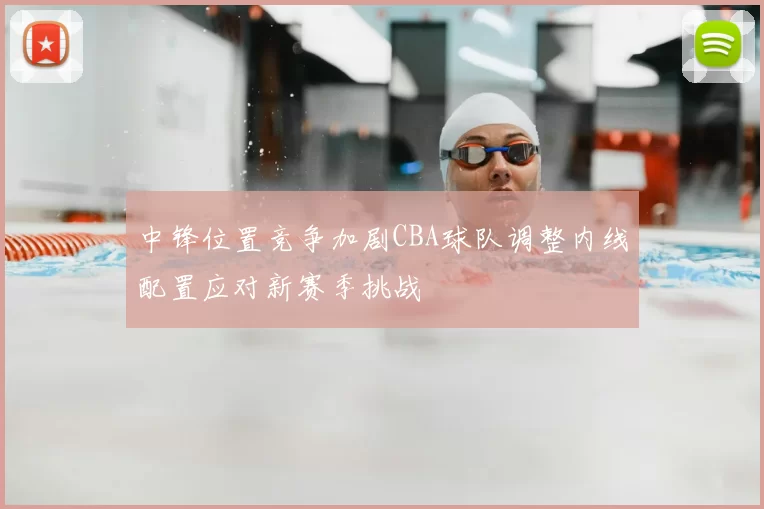 中锋位置竞争加剧CBA球队调整内线配置应对新赛季挑战