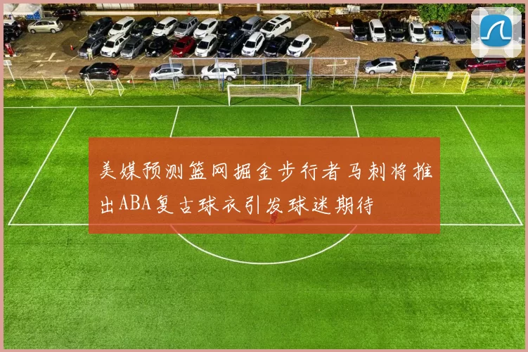 美媒预测篮网掘金步行者马刺将推出ABA复古球衣引发球迷期待