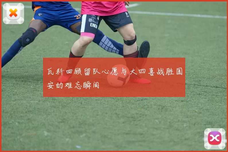 瓦科回顾留队心愿与大四喜战胜国安的难忘瞬间