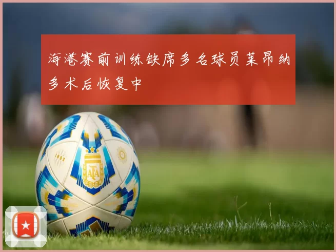 海港赛前训练缺席多名球员莱昂纳多术后恢复中