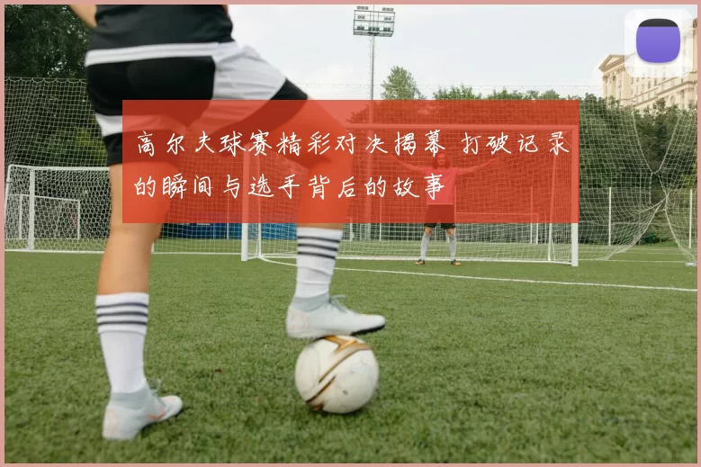 高尔夫球赛精彩对决揭幕 打破记录的瞬间与选手背后的故事