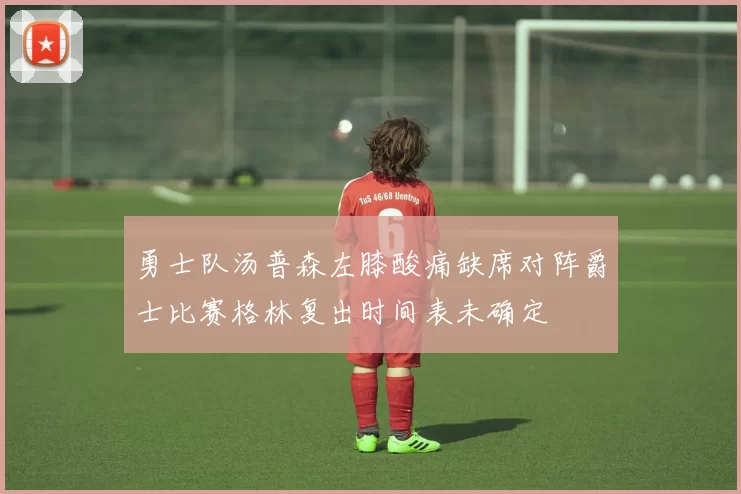 勇士队汤普森左膝酸痛缺席对阵爵士比赛格林复出时间表未确定