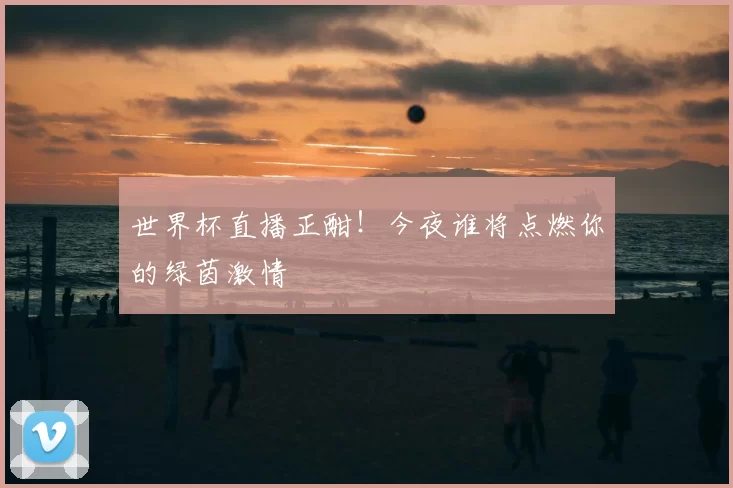 世界杯直播正酣!今夜谁将点燃你的绿茵激情