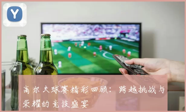 高尔夫球赛精彩回顾：跨越挑战与荣耀的竞技盛宴