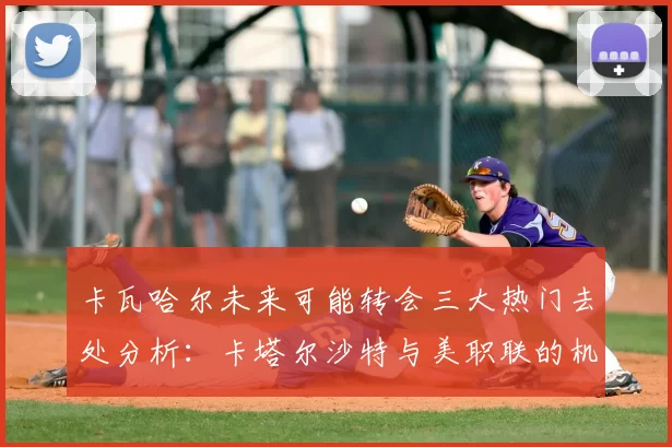 卡瓦哈尔未来可能转会三大热门去处分析：卡塔尔沙特与美职联的机会