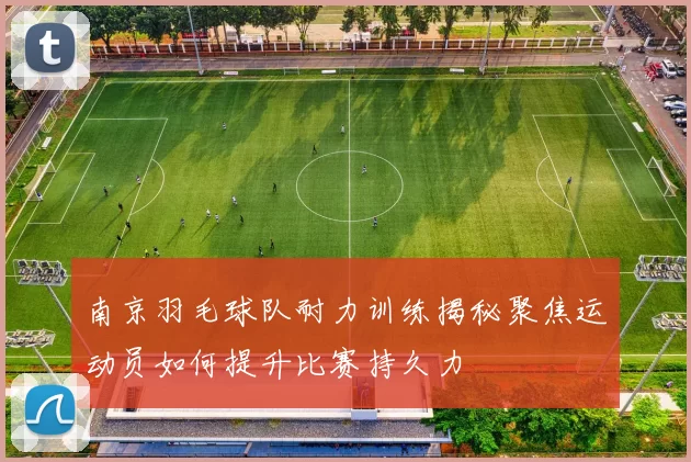 南京羽毛球队耐力训练揭秘聚焦运动员如何提升比赛持久力