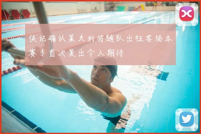 侠记确认莱夫利将随队出征客场本赛季首次复出令人期待