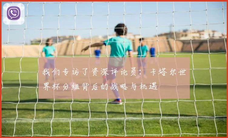 我们专访了资深评论员:卡塔尔世界杯分组背后的战略与机遇