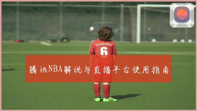 腾讯NBA解说与直播平台使用指南
